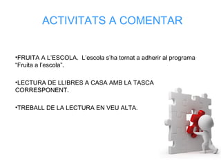 ACTIVITATS A COMENTAR
•FRUITA A L’ESCOLA. L’escola s’ha tornat a adherir al programa
“Fruita a l’escola”.
•LECTURA DE LLIBRES A CASA AMB LA TASCA
CORRESPONENT.
•TREBALL DE LA LECTURA EN VEU ALTA.
 