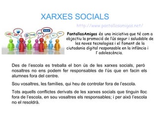 XARXES SOCIALS
Des de l’escola es treballa el bon ús de les xarxes socials, però
nosaltres no ens podem fer responsables de l’ús que en facin els
alumnes fora del centre.
Sou vosaltres, les famílies, qui heu de controlar fora de l’escola.
Tots aquells conflictes derivats de les xarxes socials que tinguin lloc
fora de l’escola, en sou vosaltres els responsables; i per això l’escola
no el resoldrà.
http://www.pantallasamigas.net/
PantallasAmigas és una iniciativa que té com a
objectiu la promoció de l’ús segur i saludable de
les noves tecnologies i el foment de la
ciutadania digital responsable en la infància i
l’ adolescència.
 