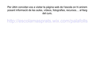 Per últim convidar-vos a visitar la pàgina web de l’escola on hi anirem
posant informació de les aules, vídeos, fotografies, recursos… al llarg
del curs.
http://escolamasprats.wix.com/palafolls
 