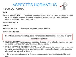 ASPECTES NORMATIUS
 ENTRADA I SORTIDA.
Matí:
Entrada a les 08:45h Es tanquen les portes passats 5 minuts. A partir d’aquell moment
no es pot accedir al centre a no ser que portin un justificant, en cas de no ser causa
justificada podrà accedir-hi a les 09:45h.
Sortida a les 12:15 h.
Tarda:
Entrada a les 15h. Es tanquen les portes passats 5 minuts
Sortida a les 16:30h.
Recordeu que si l’alumne/a hagués de marxar sol/a del centre cap a casa, heu de signar
l’autorització pertinent.
 QUÈ CAL PORTAR: una capsa de mocadors de paper i de tovalloletes humides a principi
de curs i a partir de cicle mitjà una ampolla d’aigua a diari.
 L’ADMINISTRACIÓ DE MEDICAMENTS és preferible que es faci a casa; si no es pot s’ha
de signar una autorització i anar acompanyada d’un paper del metge on posi la quantitat,
així com l’hora que se li ha de donar.
• En el cas que porteu material i/o esmorzars descuidats se’ls hi entregarà a l’hora del
pati.
 