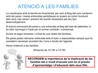 La coordinació amb la família és fonamental, per això al llarg del curs mantenim
amb els pares i mares entrevistes periòdiques on posem en comú l’evolució
dels nens i les nenes i prenem els acords necessaris pel seu bon
desenvolupament.
El tutor/a convocarà als pares a una entrevista al llarg del mes de setembre, si
és tutor nouvingut a l’aula per un primer contacte i coneixença.
Durant el segon trimestre i a final de curs (totes les famílies).
Els pares poden demanar entrevista amb el tutor o especialistes sempre que ho
considerin necessari acordant dia i hora a través de l’agenda.
Horari d’atenció a les famílies:
Dimecres de 12:15h a 13:15h
ATENCIÓ A LES FAMÍLIES
RECORDEM la importància de la implicació de les
famílies tan a nivell d’escola com en el procés
d’aprenentatge i d’educació dels seus fills.
 