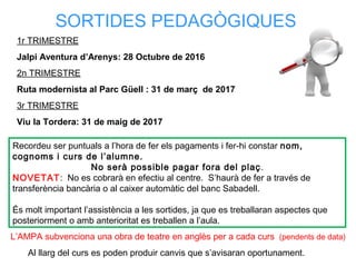 SORTIDES PEDAGÒGIQUES
Recordeu ser puntuals a l’hora de fer els pagaments i fer-hi constar nom,
cognoms i curs de l’alumne.
No serà possible pagar fora del plaç.
NOVETAT: No es cobrarà en efectiu al centre. S’haurà de fer a través de
transferència bancària o al caixer automàtic del banc Sabadell.
És molt important l’assistència a les sortides, ja que es treballaran aspectes que
posteriorment o amb anterioritat es treballen a l’aula.
1r TRIMESTRE
Jalpi Aventura d’Arenys: 28 Octubre de 2016
2n TRIMESTRE
Ruta modernista al Parc Güell : 31 de març de 2017
3r TRIMESTRE
Viu la Tordera: 31 de maig de 2017
L’AMPA subvenciona una obra de teatre en anglès per a cada curs (pendents de data)
Al llarg del curs es poden produir canvis que s’avisaran oportunament.
 