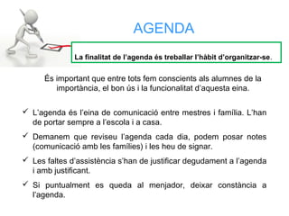  L’agenda és l’eina de comunicació entre mestres i família. L’han
de portar sempre a l’escola i a casa.
 Demanem que reviseu l’agenda cada dia, podem posar notes
(comunicació amb les famílies) i les heu de signar.
 Les faltes d’assistència s’han de justificar degudament a l’agenda
i amb justificant.
 Si puntualment es queda al menjador, deixar constància a
l’agenda.
AGENDA
La finalitat de l’agenda és treballar l’hàbit d’organitzar-se.
És important que entre tots fem conscients als alumnes de la
importància, el bon ús i la funcionalitat d’aquesta eina.
 