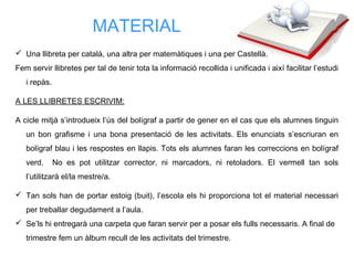  Una llibreta per català, una altra per matemàtiques i una per Castellà.
Fem servir llibretes per tal de tenir tota la informació recollida i unificada i així facilitar l’estudi
i repàs.
A LES LLIBRETES ESCRIVIM:
A cicle mitjà s’introdueix l’ús del bolígraf a partir de gener en el cas que els alumnes tinguin
un bon grafisme i una bona presentació de les activitats. Els enunciats s’escriuran en
bolígraf blau i les respostes en llapis. Tots els alumnes faran les correccions en bolígraf
verd. No es pot utilitzar corrector, ni marcadors, ni retoladors. El vermell tan sols
l’utilitzarà el/la mestre/a.
 Tan sols han de portar estoig (buit), l’escola els hi proporciona tot el material necessari
per treballar degudament a l’aula.
 Se’ls hi entregarà una carpeta que faran servir per a posar els fulls necessaris. A final de
trimestre fem un àlbum recull de les activitats del trimestre.
MATERIAL
 