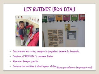 (Espai per afavorir l’expressió oral)
LES RUTINES (BON DIA!)
▪ Ens posem les crocs, pengem la jaqueta i deixem la bosseta.
▪ Cantem el “BON DIA” i passem llista.
▪ Mirem el temps que fa.
▪ Compartim notícies i planifiquem el dia.
 