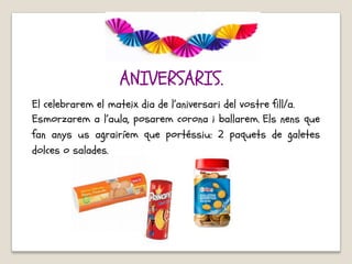 El celebrarem el mateix dia de l’aniversari del vostre fill/a.
Esmorzarem a l’aula, posarem corona i ballarem. Els nens que
fan anys us agrairíem que portéssiu: 2 paquets de galetes
dolces o salades.
ANIVERSARIS.
 