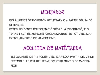 MENJADOR
ACOLLIDA DE MATÍ/TARDA
ELS ALUMNES DE P-3 PODEN UTILITZAR-LO A PARTIR DEL 24 DE
SETEMBRE.
ESTEM PENDENTS D’INFORMACIÓ SOBRE LA INSCRIPCIÓ, ELS
TORNS I ALTRES ASPECTES ORGANITZATIUS. ES POT UTILITZAR
EVENTUALMENT O DE MANERA FIXE.
ELS ALUMNES DE P-3 PODEN UTILITZAR-LO A PARTIR DEL 24 DE
SETEMBRE. ES POT UTILITZAR EVENTUALMENT O DE MANERA
FIXE.
 