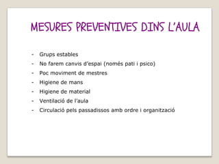 MESURES PREVENTIVES DINS L’AULA
- Grups estables
- No farem canvis d’espai (només pati i psico)
- Poc moviment de mestres
- Higiene de mans
- Higiene de material
- Ventilació de l’aula
- Circulació pels passadissos amb ordre i organització
 