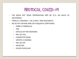 PROTOCOL COVID-19
- CAP NEN/A POT TENIR TEMPERATURA MÉS DE 37,5. NO DALSY NI
ANTITÈRMIC.
- FAMÍLIA I GERMANS + DE 6 ANYS AMB MASCARETA.
- NO ES POT ENTRAR AMB CAP D’AQUESTS SÍMPTOMES:
- FEBRE O FEBRÍCULA.
- TOS
- DIFICULTAT PER RESPIRAR.
- MAL DE COLL
- CONGESTIÓ NASAL
- VÒMITS O DIARREA
- MAL DE CAP
- MALESTAR
- DOLOR MUSCULAR
 