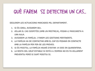 QUÈ FAREM SI DETECTEM UN CAS...
SEGUIREM LES ACTUACIONS MARCADES PEL DEPARTAMENT.
1. SI ÉS GREU, AVISAREM 061.
2. AÏLLAR EL CAS SOSPITÒS (AMB UN MESTRE/A), POSAR-LI MASCARETA A
UNA AULA.
3. AVISAREM LA FAMÍLIA. I FAREM LES GESTIONS PERTINENTS.
4. LA FAMÍLIA HA DE CONTACTAR AMB EL CAP ES POSARÀ EN CONTACTE
AMB LA FAMÍLIA PER FER-SE LES PROVES.
5. SI ÉS POSITIU, LA FAMÍLIA HAURÀ D’ESTAR 14 DIES EN QUARENTENA.
6. LA RESTA DEL GRUP ESTABLE SI ESTÀ A L’ESPERA NO ES FA AÏLLAMENT
PREVENTIU PERÒ SI SURT POSITIU SI.
 