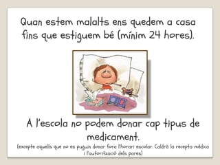 Quan estem malalts ens quedem a casa
fins que estiguem bé (mínim 24 hores).
A l’escola no podem donar cap tipus de
medicament.
(excepte aquells que no es puguin donar fora l’horari escolar. Caldrà la recepta mèdica
i l’autorització dels pares)
 