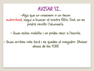 -Algú que no coneixem o no tenim
autoritzat, vingui a buscar al vostre fill/a. Sinó, no es
podrà recollir l’alumne/a.
- Quan estan malalts i no poden venir a l’escola.
- Quan arriben més tard i es queden al menjador. (Avisar
abans de les 9:30)
AVISAR SI...
 