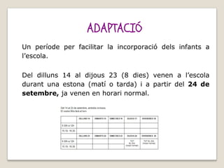 ADAPTACIÓ
Un període per facilitar la incorporació dels infants a
l’escola.
Del dilluns 14 al dijous 23 (8 dies) venen a l’escola
durant una estona (matí o tarda) i a partir del 24 de
setembre, ja venen en horari normal.
 