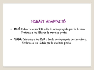 HORARI ADAPTACIÓ
- MATÍ: Entraran a les 9.30 a l’aula acompanyats per la tutora.
Sortiran a les 12h per la mateixa porta.
- TARDA: Entraran a les 15:10 a l’aula acompanyats per la tutora.
Sortiran a les 16:30h per la mateixa porta.
 