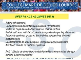 OFERTA ALS ALUMNES DE 4t Tutoria (1h/setmana) Complementària d’orientació professional (1h/setmana) Visites de Caps d’estudis/Coordinadors d’altres centres Participació a les activitats d’orientació organitzades per l’Aj. de Mataró Adaptació curricular grupal en funció de les perspectives d’estudis postobligatoris Desdoblaments de Matemàtiques, Llengua catalana i castellana Ampliació d’oferta de matèries optatives Amb l’objectiu de donar l’oportunitat d’acreditar amb garanties al major nombre d’alumnes possible 