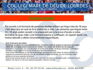 Pot accedir a la formació de persones adultes tothom qui tingui més de 18 anys ( fets dins l’any en què es fa la matricula) o més. Les persones que tinguin entre 16 i 18 anys poden accedir a la preparació per a la prova d'accés a cicles formatius de grau mitjà i a la formació bàsica si justifiquen, en aquest darrer cas, motius laborals o altres circumstàncies específiques.  Escoles   d’adults Cicle d’educació secundària Permet de completar els ensenyaments bàsics i d'obtenir el títol de graduat en educació secundària (GES). Els continguts s'estructuren en tres àmbits i tres nivells. Els àmbits són els següents: Àmbit de la comunicació, que inclou les àrees de les llengües oficials i de llengua estrangera, la literatura i l’educació visual i plàstica i la música, en els seus aspectes comunicatius.  Àmbit de les matemàtiques, la ciència i la tecnologia, que inclou aquestes àrees i la d’educació física, en l’aspecte de coneixement del propi cos i de consolidació d’hàbits saludables, així com l’educació visual i plàstica en els seus aspectes tecnològics.  Àmbit de les ciències socials i de la participació, que inclou les àrees de ciències socials i d’educació visual i plàstica i de música, en els seus aspectes geogràfics, històrics i socials.  