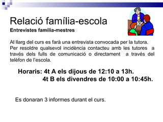 Relació família-escola Entrevistes família-mestres Al llarg del curs es farà una entrevista convocada per la tutora.  Per resoldre qualsevol incidència contacteu amb les tutores  a través dels fulls de comunicació o directament  a través del telèfon de l’escola. Horaris: 4t A els dijous de 12:10 a 13h.   4t B els divendres de 10:00 a 10:45h. Es donaran 3 informes durant el curs. 
