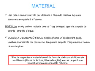 MATERIAL
 Una bata o samarreta vella per utilitza-la a l’àrea de plàstica. Aquesta
samarreta es quedarà a l’escola.
MOTXILLA: estoig amb el material que se l’hagi entregat, agenda, carpeta de
deures i ampolla d’aigua.
 BOSSETA D’EDUCACIÓ FÍSICA: necesser amb un desodorant, sabó,
tovallola i samarreta per canviar-se. Afegiu una ampolla d’aigua amb el nom o
bé cantimplora.
S’ha de respectar el material comú de l’escola, així com els llibres de
reutilització (llibres de lectura, llibres d’anglès), en cas de pèrdua o
trencat se’n farà responsable l’alumne
 