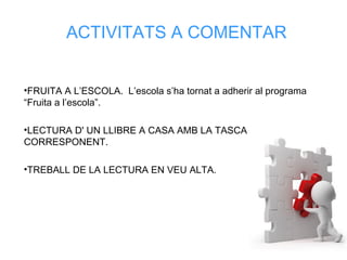 ACTIVITATS A COMENTAR
•FRUITA A L’ESCOLA. L’escola s’ha tornat a adherir al programa
“Fruita a l’escola”.
•LECTURA D' UN LLIBRE A CASA AMB LA TASCA
CORRESPONENT.
•TREBALL DE LA LECTURA EN VEU ALTA.
 