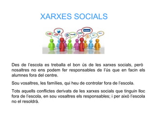 XARXES SOCIALS
Des de l’escola es treballa el bon ús de les xarxes socials, però
nosaltres no ens podem fer responsables de l’ús que en facin els
alumnes fora del centre.
Sou vosaltres, les famílies, qui heu de controlar fora de l’escola.
Tots aquells conflictes derivats de les xarxes socials que tinguin lloc
fora de l’escola, en sou vosaltres els responsables; i per això l’escola
no el resoldrà.
 