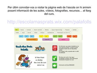 Per últim convidar-vos a visitar la pàgina web de l’escola on hi anirem
posant informació de les aules, vídeos, fotografies, recursos… al llarg
del curs.
http://escolamasprats.wix.com/palafolls
 