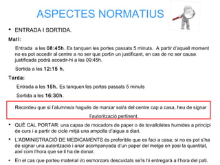 ASPECTES NORMATIUS
 ENTRADA I SORTIDA.
Matí:
Entrada a les 08:45h. Es tanquen les portes passats 5 minuts. A partir d’aquell moment
no es pot accedir al centre a no ser que portin un justificant, en cas de no ser causa
justificada podrà accedir-hi a les 09:45h.
Sortida a les 12:15 h.
Tarda:
Entrada a les 15h. Es tanquen les portes passats 5 minuts
Sortida a les 16:30h.
Recordeu que si l’alumne/a hagués de marxar sol/a del centre cap a casa, heu de signar
l’autorització pertinent.
 QUÈ CAL PORTAR: una capsa de mocadors de paper o de tovalloletes humides a principi
de curs i a partir de cicle mitjà una ampolla d’aigua a diari.
 L’ADMINISTRACIÓ DE MEDICAMENTS és preferible que es faci a casa; si no es pot s’ha
de signar una autorització i anar acompanyada d’un paper del metge on posi la quantitat,
així com l’hora que se li ha de donar.
• En el cas que porteu material i/o esmorzars descuidats se’ls hi entregarà a l’hora del pati.
 