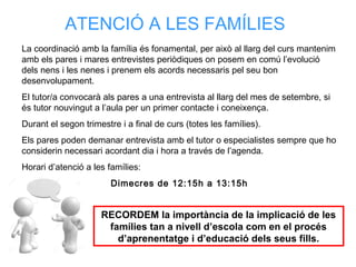 La coordinació amb la família és fonamental, per això al llarg del curs mantenim
amb els pares i mares entrevistes periòdiques on posem en comú l’evolució
dels nens i les nenes i prenem els acords necessaris pel seu bon
desenvolupament.
El tutor/a convocarà als pares a una entrevista al llarg del mes de setembre, si
és tutor nouvingut a l’aula per un primer contacte i coneixença.
Durant el segon trimestre i a final de curs (totes les famílies).
Els pares poden demanar entrevista amb el tutor o especialistes sempre que ho
considerin necessari acordant dia i hora a través de l’agenda.
Horari d’atenció a les famílies:
Dimecres de 12:15h a 13:15h
ATENCIÓ A LES FAMÍLIES
RECORDEM la importància de la implicació de les
famílies tan a nivell d’escola com en el procés
d’aprenentatge i d’educació dels seus fills.
 