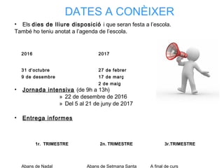 • Els dies de lliure disposició i que seran festa a l’escola.
També ho teniu anotat a l’agenda de l’escola.
• Jornada intensiva (de 9h a 13h)
» 22 de desembre de 2016
» Del 5 al 21 de juny de 2017
• Entrega informes
DATES A CONÈIXER
1r. TRIMESTRE 2n. TRIMESTRE 3r.TRIMESTRE
Abans de Nadal Abans de Setmana Santa A final de curs
2016 2017
31 d'octubre
9 de desembre
27 de febrer
17 de març
2 de maig
 