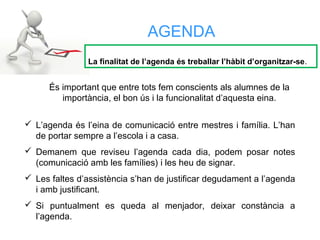  L’agenda és l’eina de comunicació entre mestres i família. L’han
de portar sempre a l’escola i a casa.
 Demanem que reviseu l’agenda cada dia, podem posar notes
(comunicació amb les famílies) i les heu de signar.
 Les faltes d’assistència s’han de justificar degudament a l’agenda
i amb justificant.
 Si puntualment es queda al menjador, deixar constància a
l’agenda.
AGENDA
La finalitat de l’agenda és treballar l’hàbit d’organitzar-se.
És important que entre tots fem conscients als alumnes de la
importància, el bon ús i la funcionalitat d’aquesta eina.
 