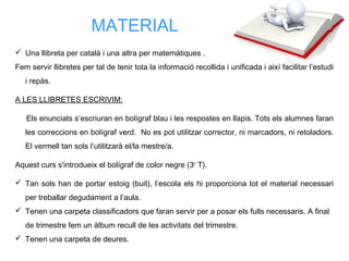 Una llibreta per català i una altra per matemàtiques .
Fem servir llibretes per tal de tenir tota la informació recollida i unificada i així facilitar l’estudi
i repàs.
A LES LLIBRETES ESCRIVIM:
Els enunciats s’escriuran en bolígraf blau i les respostes en llapis. Tots els alumnes faran
les correccions en bolígraf verd. No es pot utilitzar corrector, ni marcadors, ni retoladors.
El vermell tan sols l’utilitzarà el/la mestre/a.
Aquest curs s'introdueix el bolígraf de color negre (3r
T).
 Tan sols han de portar estoig (buit), l’escola els hi proporciona tot el material necessari
per treballar degudament a l’aula.
 Tenen una carpeta classificadors que faran servir per a posar els fulls necessaris. A final
de trimestre fem un àlbum recull de les activitats del trimestre.
 Tenen una carpeta de deures.
MATERIAL
 