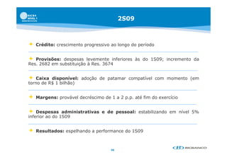 2S09



   Crédito:
    C édit crescimento progressivo ao l
                i   t          i      longo d período
                                            do   í d


  Provisões: despesas levemente inferiores às do 1S09; incremento da
Res. 2682 em substituição à Res. 3674


  Caixa disponível: adoção de patamar compatível com momento (em
              p         ç      p          p                   (
torno de R$ 1 bilhão)


   Margens: provável decréscimo de 1 a 2 p p até fim do exercício
                                          p.p.


   Despesas administrativas e de pessoal: estabilizando em nível 5%
inferior ao do 1S09


   Resultados: espelhando a performance do 1S09



                                    36
 