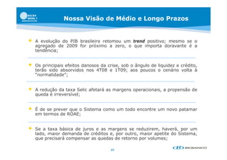 Nossa Visão de Médio e Longo Prazos


   A evolução do PIB brasileiro retomou um trend positivo; mesmo se o
    agregado de 2009 for próximo a zero, o que importa doravante é a
    tendência;


   Os principais efeitos danosos da crise, sob o ângulo de liquidez e crédito,
    terão sido absorvidos nos 4T08 e 1T09; aos poucos o cenário volta à
    “normalidade”;


   A redução da taxa Selic afetará as margens operacionais, a propensão de
    queda é irreversível;


   É de se prever que o Sistema como um todo encontre um novo patamar
    em termos de ROAE;


   Se a taxa básica de juros e as margens se reduzirem, haverá, por um
    lado,
    lado maior demanda de créditos e por outro maior apetite do Sistema
                                    e,     outro,               Sistema,
    que precisará compensar as quedas de retorno por volumes;

                                      37
 