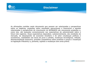 Disclaimer




As afirmações contidas neste documento que possam ser relacionadas a perspectivas
sobre os negócios, projeções sobre resultados operacionais e financeiros e aquelas
relacionadas a perspectivas de crescimento do BICBANCO são meramente projeções e,
como tais, são baseadas exclusivamente nas expectativas da administração sobre o
futuro dos negócios. Essas expectativas dependem, substancialmente, das condições de
mercado, do desempenho da economia brasileira e do setor (mudanças políticas e
econômicas, volatilidade nas taxas de juros e câmbio, mudanças tecnológicas, inflação,
desintermediação financeira, pressões competitivas sobre produtos e preços e mudanças
na legislação tributária) e, portanto, sujeitas a mudanças sem aviso prévio.




                                          40
 