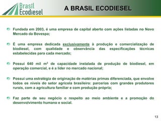 A BRASIL ECODIESEL


Fundada em 2003, é uma empresa de capital aberto com ações listadas no Novo
Mercado da Bovespa;

É uma empresa dedicada exclusivamente à produção e comercialização de
biodiesel, com qualidade e observância das especificações técnicas
estabelecidas para cada mercado;

Possui 640 mil m3 de capacidade instalada de produção de biodiesel, em
operação comercial, e é a líder no mercado nacional;

Possui uma estratégia de originação de matérias primas diferenciada, que envolve
todos os níveis do setor agrícola brasileiro: parcerias com grandes produtores
rurais, com a agricultura familiar e com produção própria;

Faz parte de seu negócio o respeito ao meio ambiente e a promoção do
desenvolvimento humano e social.


                                                                                   13
 
