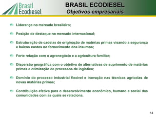 BRASIL ECODIESEL
                              Objetivos empresariais

Liderança no mercado brasileiro;

Posição de destaque no mercado internacional;

Estruturação de cadeias de originação de matérias primas visando a segurança
e baixos custos no fornecimento dos insumos;

Forte relação com o agronegócio e a agricultura familiar;

Dispersão geográfica com o objetivo de alternativas de suprimento de matérias
primas e otimização de processos de logística;

Domínio do processo industrial flexível e inovação nas técnicas agrícolas de
novas matérias primas;

Contribuição efetiva para o desenvolvimento econômico, humano e social das
comunidades com as quais se relaciona.




                                                                                14
 