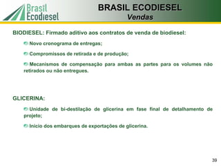 BRASIL ECODIESEL
                                              Vendas

BIODIESEL: Firmado aditivo aos contratos de venda de biodiesel:
      Novo cronograma de entregas;

      Compromissos de retirada e de produção;

       Mecanismos de compensação para ambas as partes para os volumes não
    retirados ou não entregues.




GLICERINA:
      Unidade de bi-destilação de glicerina em fase final de detalhamento de
    projeto;

      Início dos embarques de exportações de glicerina.




                                                                           39
 