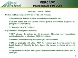 MERCADO
                                 Perspectivas para 2008

                           Mercado Livre x Leilões
Modelo institucional para 2008 ainda não está definido:
       Possibilidade de realização de novos leilões para suprir o B2;
      Leilões podem ser para volume total ou parcial da demanda projetada, ou
    para períodos trimestrais;
       “Mercado Livre” X “Leilões”.
Capacidade de Produção do Mercado:
      ANP divulga 41 usinas de 34 empresas diferentes com capacidade
    autorizada total de produção de 1.856.640 m3/ ano;
       Somente 16 usinas divulgaram produção até o momento;
      97% da produção (até julho - ANP) foi realizada por 8 usinas, sendo 4 da
    Brasil Ecodiesel (Rosário do Sul e Itaquí não haviam produzido até aquela
    data);
      Capacidade autorizada não significa capacidade instalada disponível para a
    produção.
                                                                               41
 