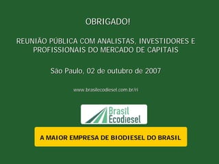 OBRIGADO!

REUNIÃO PÚBLICA COM ANALISTAS, INVESTIDORES E
    PROFISSIONAIS DO MERCADO DE CAPITAIS

        São Paulo, 02 de outubro de 2007

              www.brasilecodiesel.com.br/ri




     A MAIOR EMPRESA DE BIODIESEL DO BRASIL
 