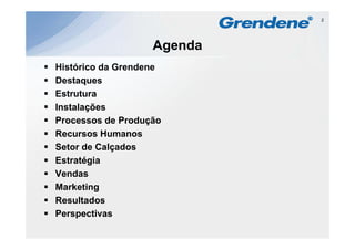 2




                   Agenda
Histórico da Grendene
Destaques
Estrutura
Instalações
                   ç
Processos de Produção
Recursos Humanos
Setor de Calçados
Estratégia
Vendas
Marketing
Resultados
Perspectivas
P        i
 