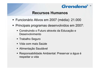 20




           Recursos Humanos
Funcionário Ativos em 2007 (média): 21 000
                                    21.000
Principais programas desenvolvidos em 2007:
  Construindo o Futuro através da Educação e
  Desenvolvimento
  Trabalho Seguro
  Vida com mais Saúde
  Alimentação Saudável
  Responsabilidade Ambiental: Preservar a água é
  respeitar a vida
 