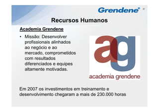 21




              Recursos Humanos
Academia G e de e
 cade a Grendene
• Missão: Desenvolver
  profissionais alinhados
  ao negócio e ao
  mercado, comprometidos
  com resultados
  diferenciados e equipes
  altamente motivadas
             motivadas.



Em 2007 os investimentos em treinamento e
desenvolvimento chegaram a mais de 230 000 horas
                                   230.000
 
