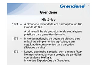 3




                     Grendene
                      Histórico
                      Hi tó i
1971 – A Grendene foi fundada em Farroupilha, no Rio
       Grande do Sul.
       G d d S l
         A primeira linha de produtos foi de embalagens
         plásticas para garrafões de vinho
                                     vinho.
1976 – Início da fabricação de peças de plástico para
       máquinas e implementos agrícolas e em
                                 agrícolas,
       seguida, de componentes para calçados
       (Solados e saltos).
1979   – Lançou a primeira sandália, com a marca Nuar.
         No mesmo ano, lançou a coleção de sandálias
         com a Marca Melissa
                       Melissa.
         Início das Exportações da Grendene.
 