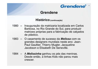 4




                     Grendene
                 Histórico
                 Hi tó i (continuação)
1980 – Inauguração da matrizaria localizada e Ca os
 980     augu ação        a a a oca ada em Carlos
       Barbosa, no Rio Grande do Sul, para produzir
       matrizes próprias para a fabricação de calçados
       de plástico.
          plástico
1983 – O casamento de sucesso da Melissa com os
       grandes designers mundiais neste ano: Jean-
                                                Jean
       Paul Gaultier, Thierry Mugler, Jacqueline
       Jacobson e Elisabeth De Seneville.

1984 – A Melissinha ganhou os pés das meninas.
       Desde então, a linhas Kids não parou mais
                  ,                   p
       crescer.
 