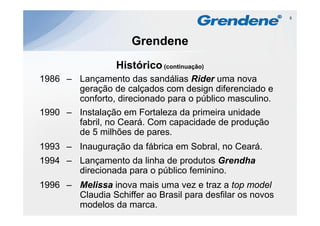 5




                     Grendene
                  Histórico
                  Hi tó i (continuação)
1986 – Lançamento das sandálias Rider uma nova
       geração de calçados com design diferenciado e
       conforto, direcionado para o público masculino.
1990 – Instalação em Fortaleza da primeira unidade
       fabril, no Ceará. Com capacidade de produção
       de 5 milhões de pares.
1993 – Inauguração da fábrica em Sobral, no Ceará.
1994 – Lançamento da linha de produtos Grendha
           ç                    p
       direcionada para o público feminino.
1996 – Melissa inova mais uma vez e traz a top model
       Claudia Schiffer ao Brasil para desfilar os novos
       modelos da marca.
 