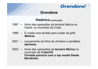 6




                     Grendene
                 Histórico
                 Hi tó i (continuação)
1997 – Início das operações da terceira fábrica no
       Ceará,
       C á no município d C t
                      i í i de Crato.
1998 – É criada uma divisão para cuidar da grife
                                           g
       Melissa.
2001 – Lançamento da linha de chinelos e sandálias
          ç
       Ipanema.
2002 – Início das operações da terceira fábrica no
       município de Crato/CE.
       Firmada parceria com a top model Gisele
       Bündchen.
       Bündchen
 