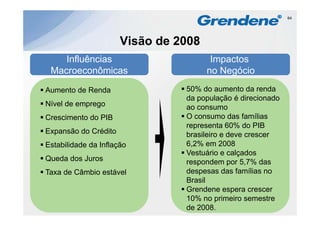 64




                      Visão de 2008
    Influências                        Impactos
 Macroeconômicas                      no Negócio
Aumento de Renda
A    t d R d                    50% d aumento d renda
                                     do         t da    d
                                da população é direcionado
Nível de emprego                ao consumo
Crescimento do PIB              O consumo das famílias
                                representa 60% do PIB
Expansão do Crédito             brasileiro e deve crescer
Estabilidade da Inflação        6,2% em 2008
                                Vestuário e calçados
Queda dos Juros                 respondem por 5,7% das
Taxa de Câmbio estável          despesas das famílias no
                                Brasil
                                Grendene espera crescer
                                10% no primeiro semestre
                                de 2008.
 