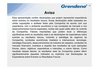 65




                                  Aviso
Essa apresentação contém declarações que podem representar expectativas
sobre eventos ou resultados futuros. Essas declarações estão baseadas em
certas suposições e análises feitas pela Companhia de acordo com sua
experiência, com o ambiente econômico e nas condições de mercado e nos
   p          ,                                        ç
desenvolvimentos futuros esperados, muitos dos quais estão além do controle
da Companhia. Fatores importantes que podem levar a diferenças
significativas entre os resultados reais e as declarações de expectativas sobre
eventos ou resultados futuros, incluindo a estratégia de negócios da
Companhia, condições econômicas brasileira e internacional, tecnologia,
estratégia financeira desenvolvimentos da indústria de calçados condições do
            financeira,                                  calçados,
mercado financeiro, incerteza a respeito dos resultados de suas operações
futuras, plano, objetivos, expectativas e intenções, e outros fatores. Como
resultado
res ltado desses fatores os res ltados reais da Companhia podem diferir
                     fatores,    resultados
significantemente daqueles indicados ou implícitos nas Declarações de
Expectativas sobre Eventos ou Resultados Futuros.
 