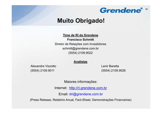 66




                     Muito Obrigado!

                       Time de RI da Grendene
                          Francisco Schmitt
                 Diretor de Relações com Investidores
                       schmitt@grendene.com.br
                           (5554) 2109.9022

                              Analistas
Alexandre Vizzotto                               Lenir Baretta
(5554) 2109 9011
       2109.9011                                 (5554) 2109 9026
                                                        2109.9026


                        Maiores informações:
                         a o es o ações
                 Internet: http://ri.grendene.com.br
                     Email: dri@grendene.com.br
                               @g
(Press Release, Relatório Anual, Fact-Sheet, Demonstrações Financeiras)
 