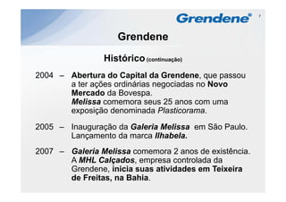 7




                    Grendene
                Histórico
                Hi tó i (continuação)
2004 – Abertura do Capital da G e de e, que passou
 00      be tu a    Cap ta      Grendene,
       a ter ações ordinárias negociadas no Novo
       Mercado da Bovespa.
       Melissa comemora seus 25 anos com uma
       exposição denominada Plasticorama.

2005 – I
       Inauguração d G l i Melissa em Sã P l
                ã da Galeria M li     São Paulo.
       Lançamento da marca Ilhabela.
2007 – Galeria Melissa comemora 2 anos de existência.
       A MHL Calçados, empresa controlada da
       Grendene,
       Grendene inicia suas atividades em Teixeira
       de Freitas, na Bahia.
 