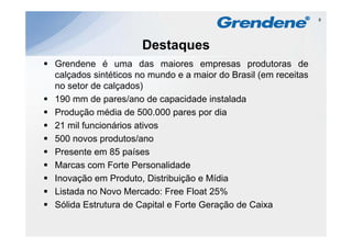 8




                     Destaques
Grendene é uma das maiores empresas produtoras de
                                       p       p
calçados sintéticos no mundo e a maior do Brasil (em receitas
no setor de calçados)
190 mm d pares/ano d capacidade i t l d
         de       /     de      id d instalada
Produção média de 500.000 pares por dia
21 mil funcionários ativos
500 novos produtos/ano
Presente em 85 países
Marcas com Forte Personalidade
Inovação em Produto Distribuição e Mídia
              Produto,
Listada no Novo Mercado: Free Float 25%
Sólida Estrutura de Capital e Forte Geração de Caixa
                        p                ç
 